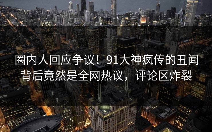 圈内人回应争议！91大神疯传的丑闻背后竟然是全网热议，评论区炸裂