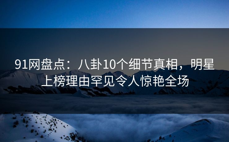 91网盘点：八卦10个细节真相，明星上榜理由罕见令人惊艳全场