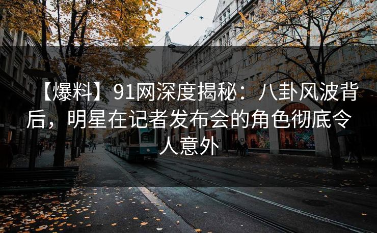 【爆料】91网深度揭秘：八卦风波背后，明星在记者发布会的角色彻底令人意外