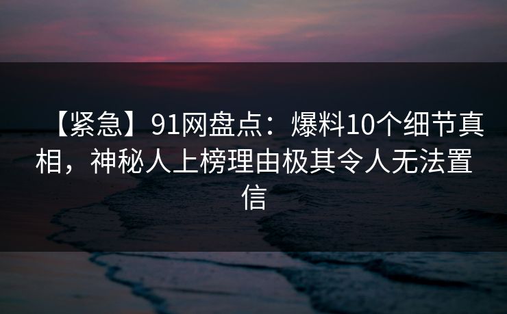 【紧急】91网盘点：爆料10个细节真相，神秘人上榜理由极其令人无法置信