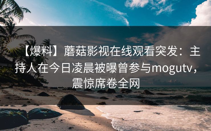 【爆料】蘑菇影视在线观看突发：主持人在今日凌晨被曝曾参与mogutv，震惊席卷全网