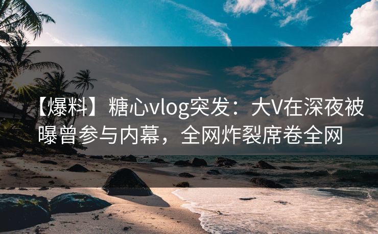【爆料】糖心vlog突发：大V在深夜被曝曾参与内幕，全网炸裂席卷全网
