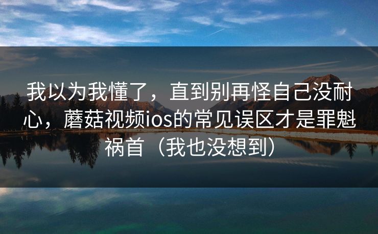 我以为我懂了，直到别再怪自己没耐心，蘑菇视频ios的常见误区才是罪魁祸首（我也没想到）