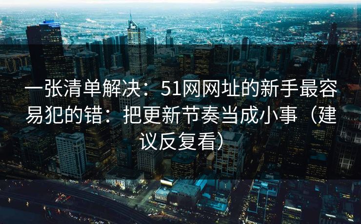 一张清单解决：51网网址的新手最容易犯的错：把更新节奏当成小事（建议反复看）