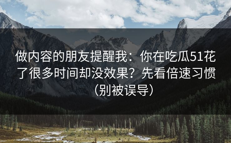 做内容的朋友提醒我：你在吃瓜51花了很多时间却没效果？先看倍速习惯（别被误导）