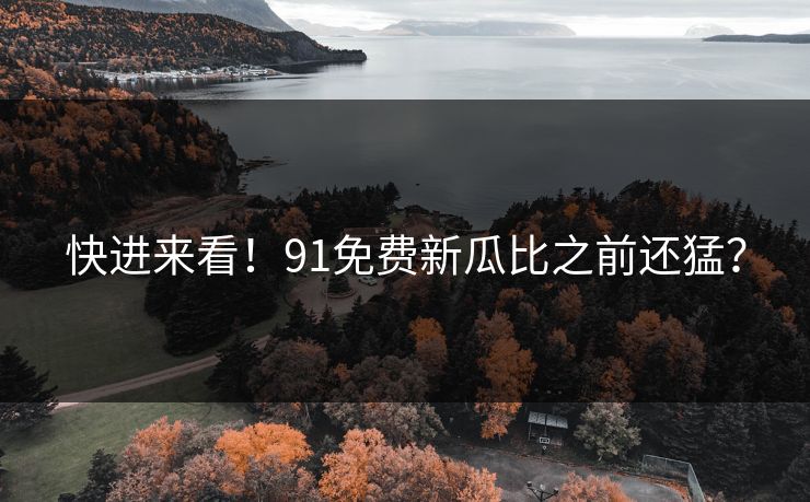 快进来看！91免费新瓜比之前还猛？