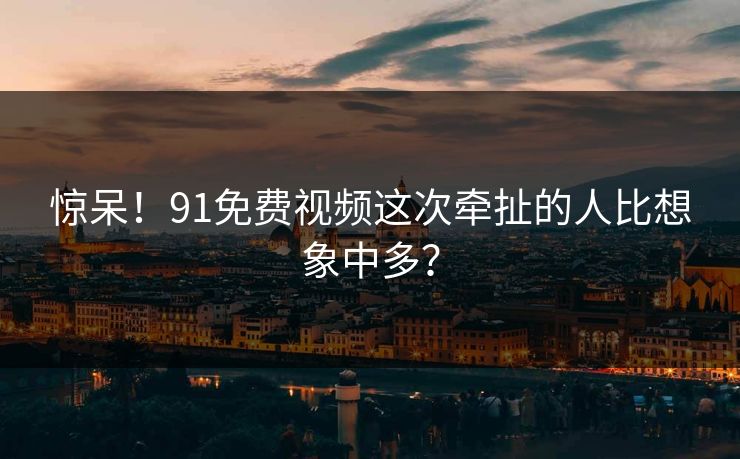 惊呆！91免费视频这次牵扯的人比想象中多？