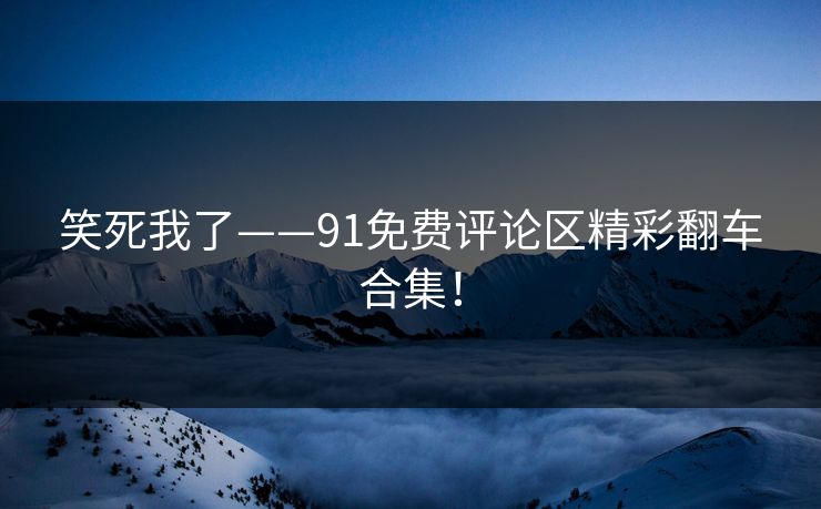 笑死我了——91免费评论区精彩翻车合集！
