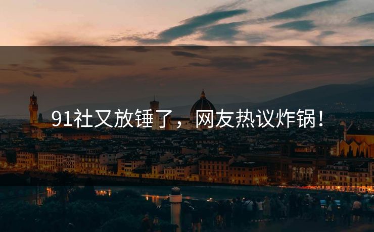 91社又放锤了，网友热议炸锅！