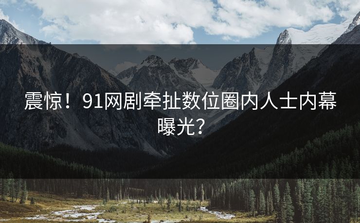 震惊！91网剧牵扯数位圈内人士内幕曝光？