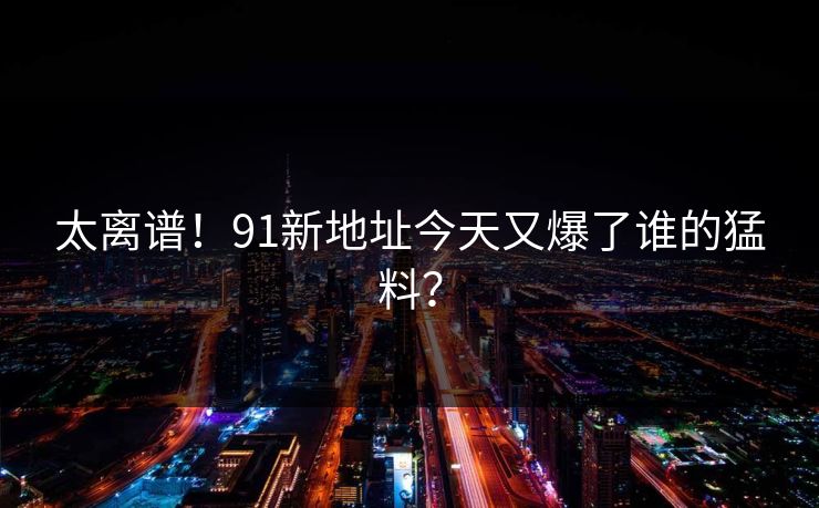 太离谱！91新地址今天又爆了谁的猛料？