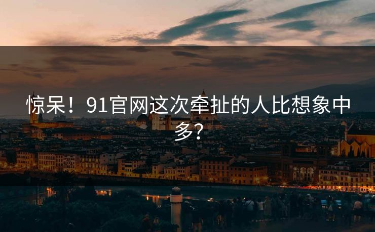 惊呆！91官网这次牵扯的人比想象中多？