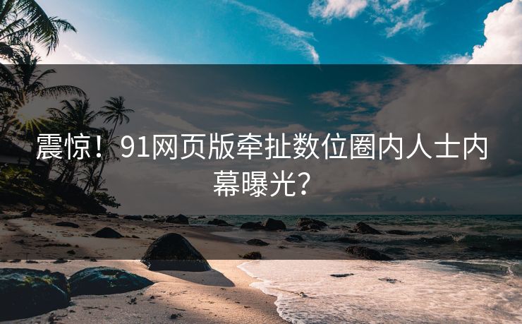 震惊！91网页版牵扯数位圈内人士内幕曝光？