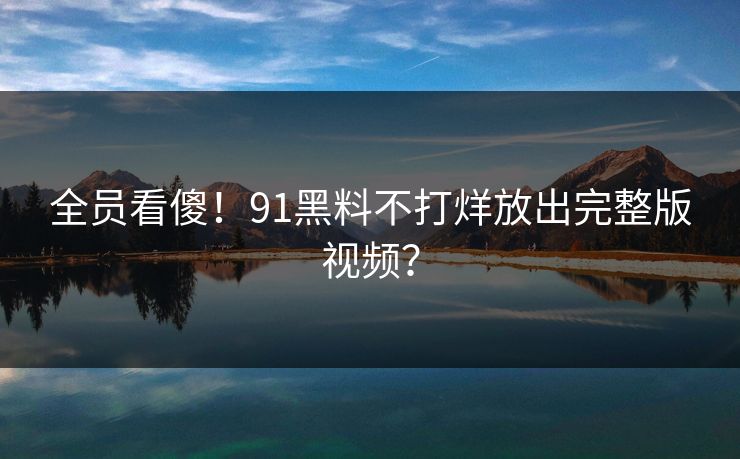 全员看傻！91黑料不打烊放出完整版视频？