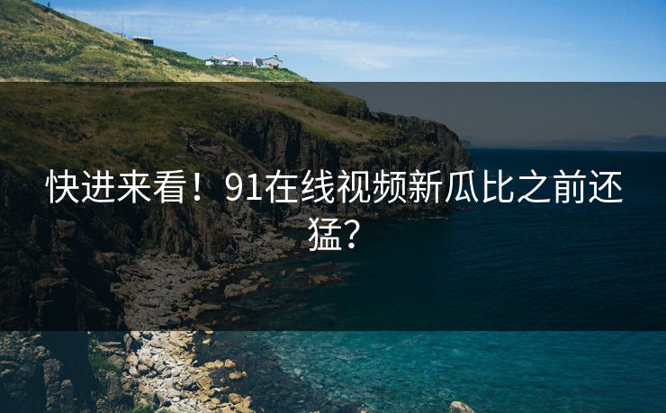 快进来看！91在线视频新瓜比之前还猛？