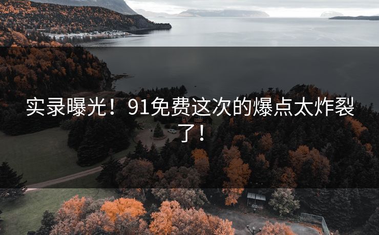 实录曝光！91免费这次的爆点太炸裂了！