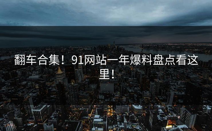 翻车合集！91网站一年爆料盘点看这里！