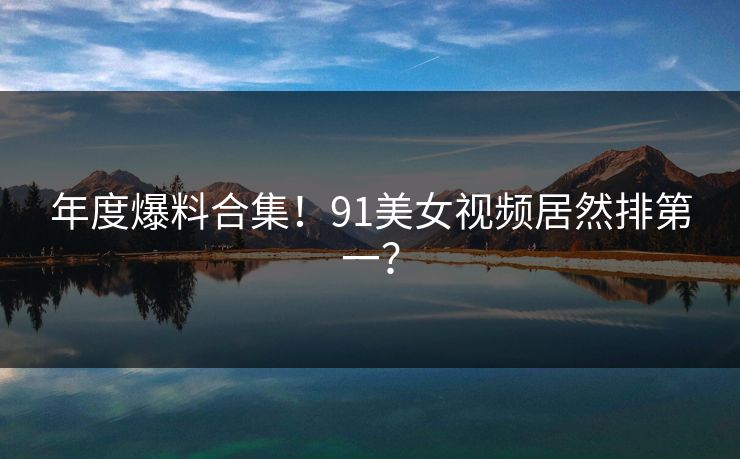 年度爆料合集！91美女视频居然排第一？