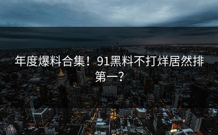 年度爆料合集！91黑料不打烊居然排第一？