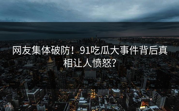 网友集体破防！91吃瓜大事件背后真相让人愤怒？