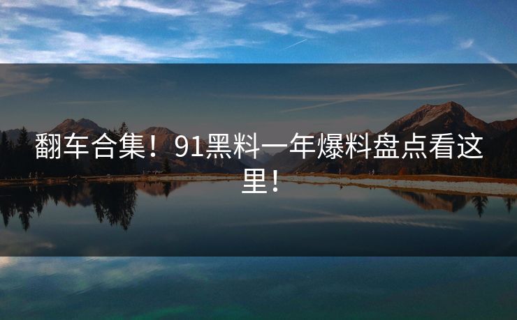 翻车合集！91黑料一年爆料盘点看这里！