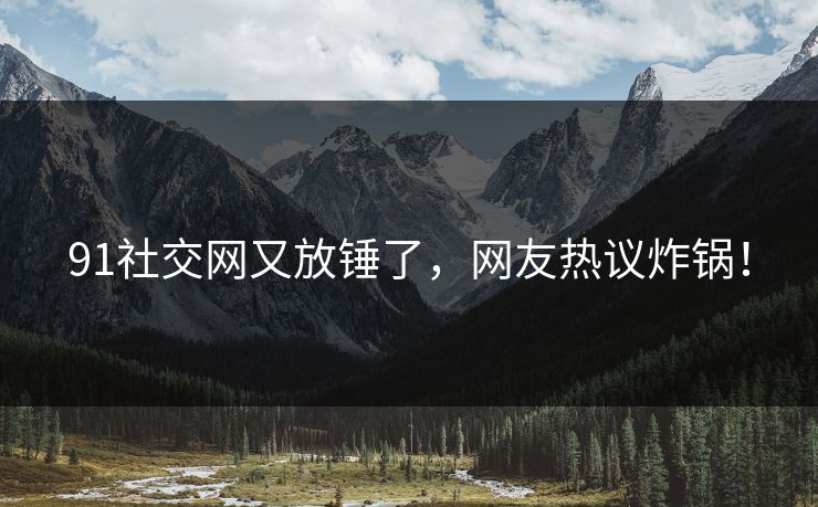 91社交网又放锤了，网友热议炸锅！