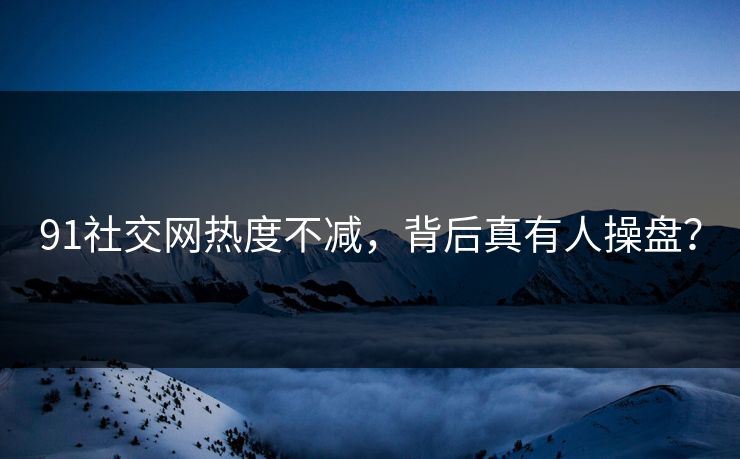 91社交网热度不减，背后真有人操盘？