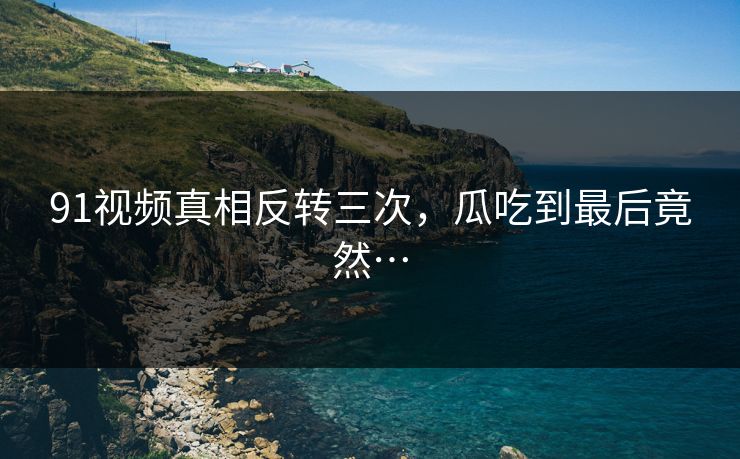 91视频真相反转三次，瓜吃到最后竟然…