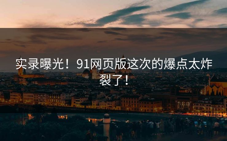 实录曝光！91网页版这次的爆点太炸裂了！
