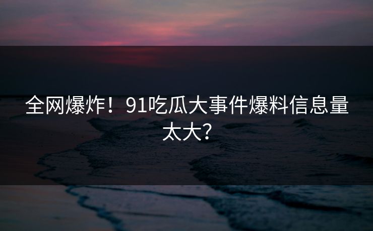 全网爆炸！91吃瓜大事件爆料信息量太大？