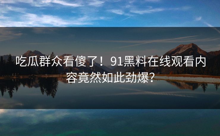 吃瓜群众看傻了！91黑料在线观看内容竟然如此劲爆？