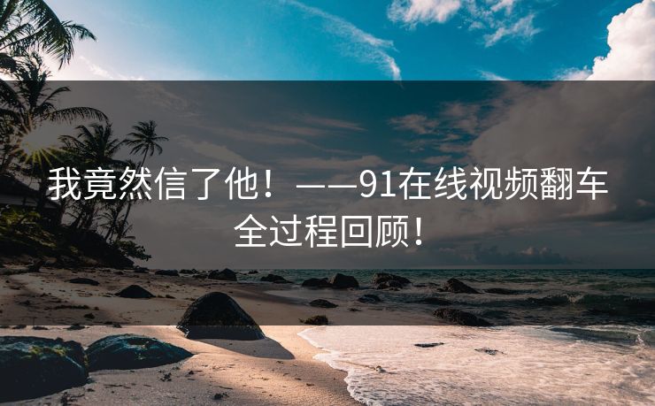 我竟然信了他！——91在线视频翻车全过程回顾！