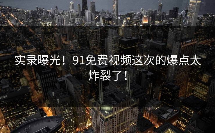 实录曝光！91免费视频这次的爆点太炸裂了！