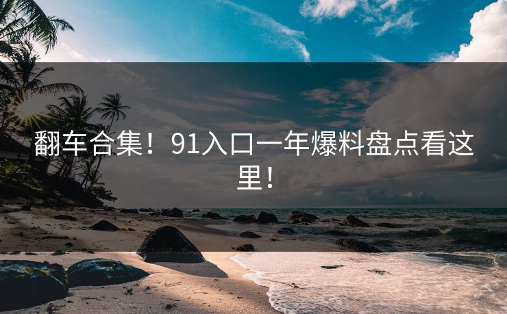 翻车合集！91入口一年爆料盘点看这里！