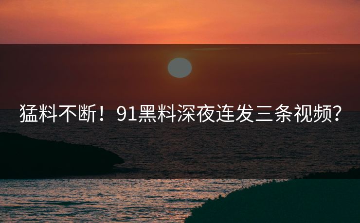 猛料不断！91黑料深夜连发三条视频？