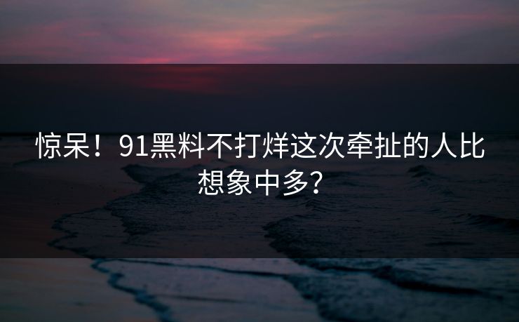 惊呆！91黑料不打烊这次牵扯的人比想象中多？