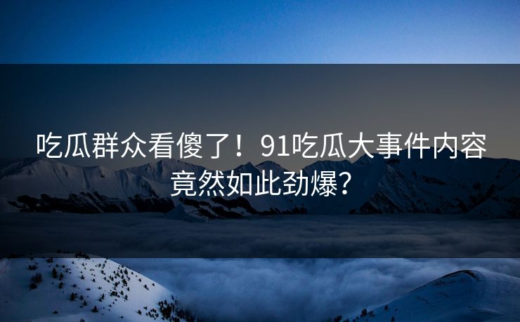 吃瓜群众看傻了！91吃瓜大事件内容竟然如此劲爆？