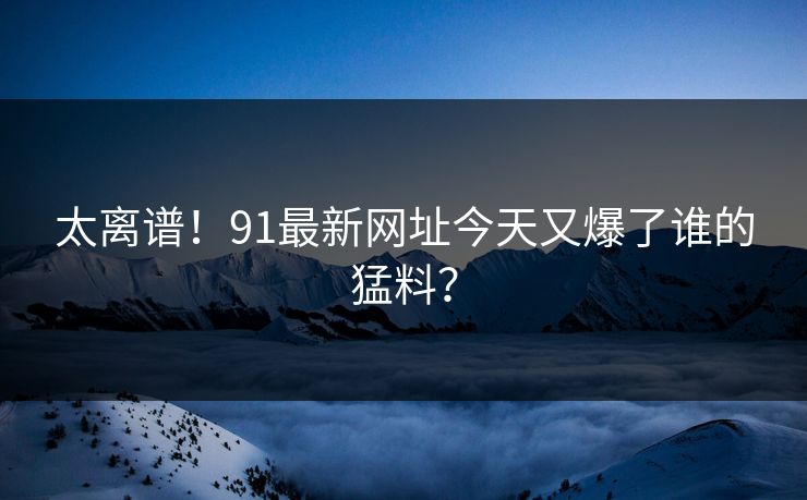 太离谱！91最新网址今天又爆了谁的猛料？