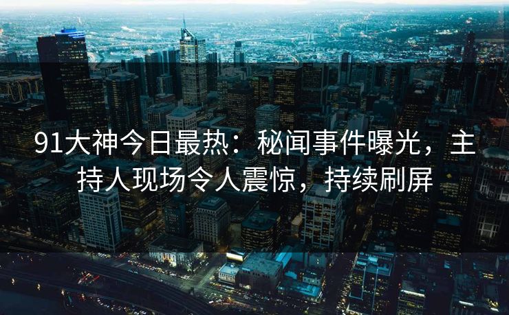 91大神今日最热：秘闻事件曝光，主持人现场令人震惊，持续刷屏