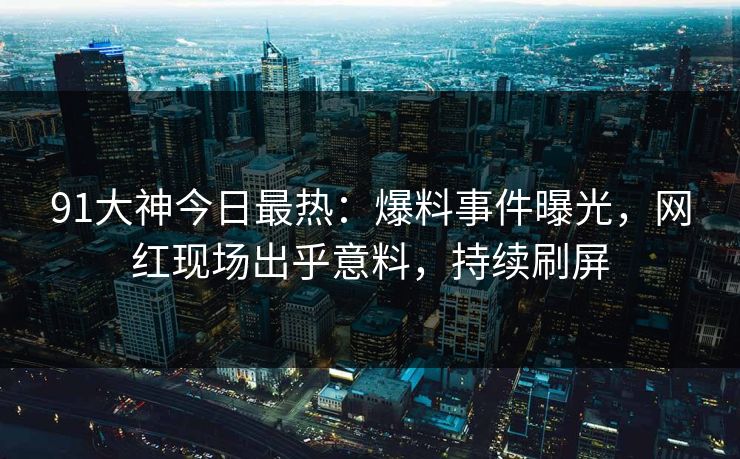 91大神今日最热：爆料事件曝光，网红现场出乎意料，持续刷屏