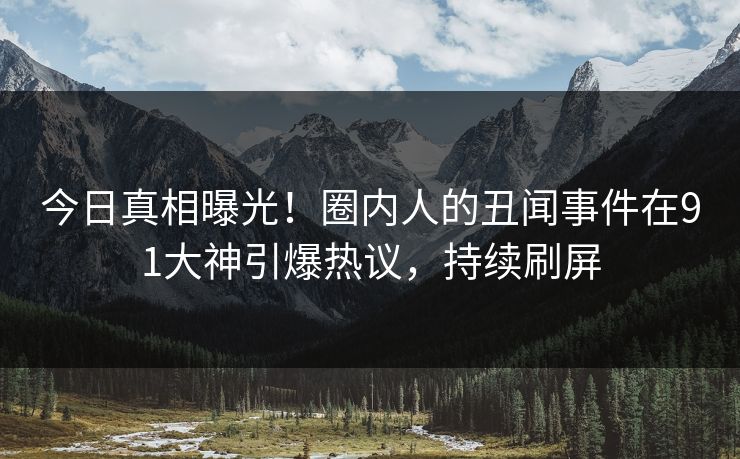 今日真相曝光！圈内人的丑闻事件在91大神引爆热议，持续刷屏