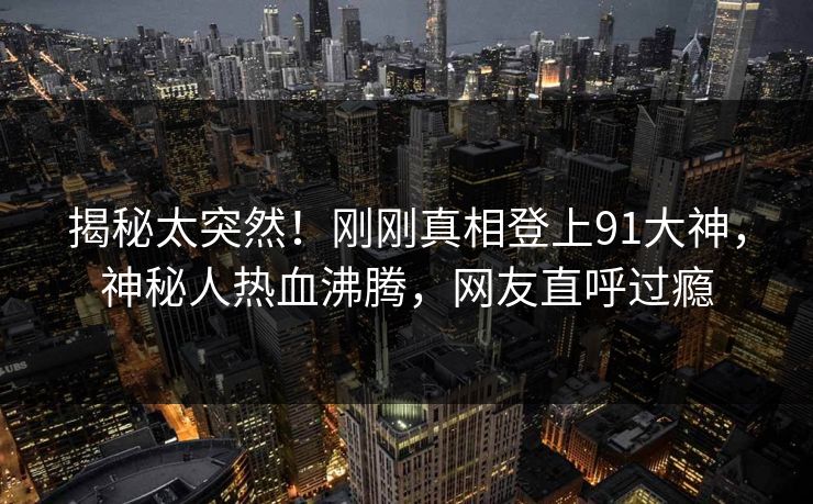 揭秘太突然！刚刚真相登上91大神，神秘人热血沸腾，网友直呼过瘾