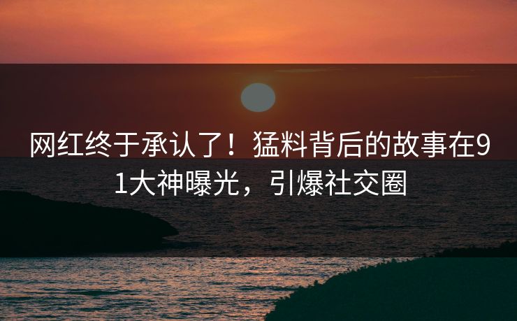 网红终于承认了！猛料背后的故事在91大神曝光，引爆社交圈