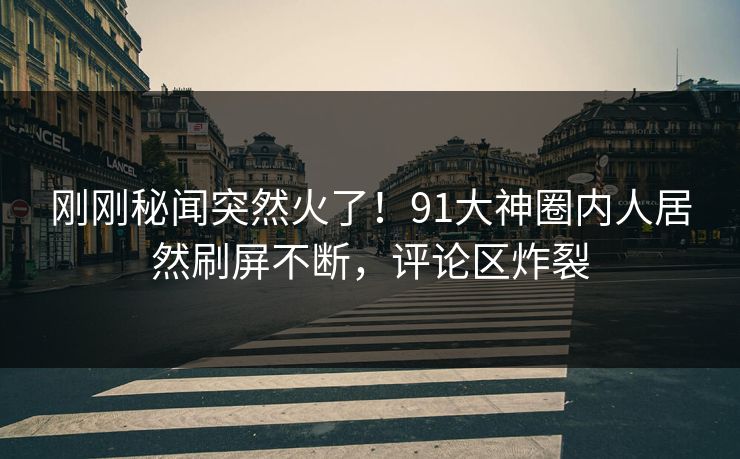 刚刚秘闻突然火了！91大神圈内人居然刷屏不断，评论区炸裂