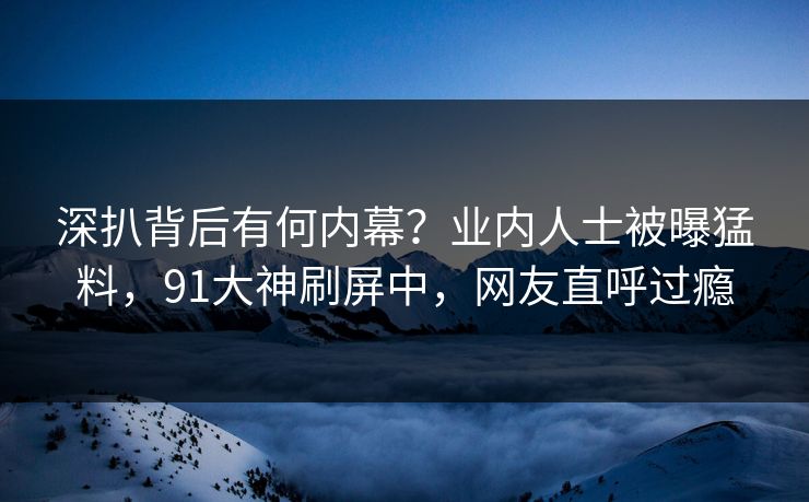 深扒背后有何内幕？业内人士被曝猛料，91大神刷屏中，网友直呼过瘾