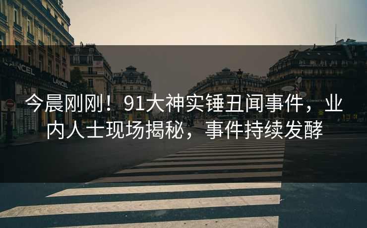 今晨刚刚！91大神实锤丑闻事件，业内人士现场揭秘，事件持续发酵
