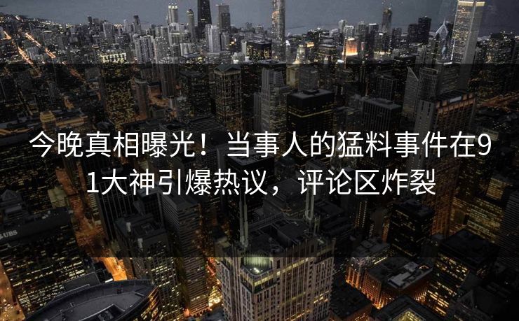 今晚真相曝光！当事人的猛料事件在91大神引爆热议，评论区炸裂