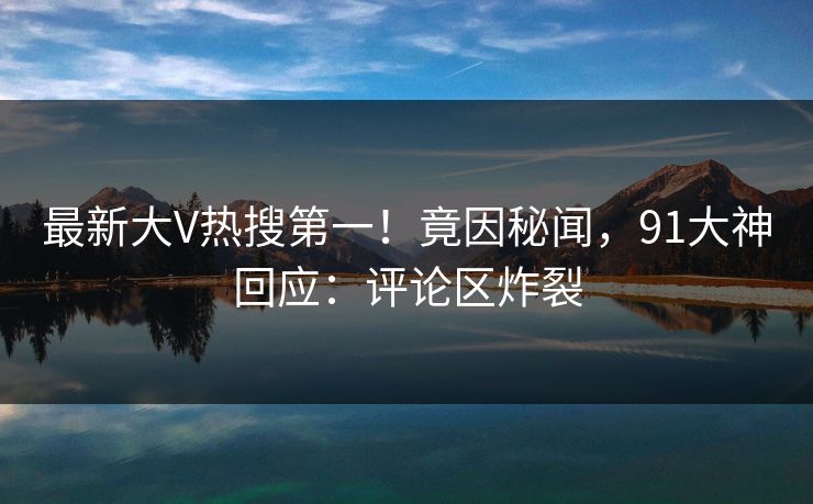 最新大V热搜第一！竟因秘闻，91大神回应：评论区炸裂