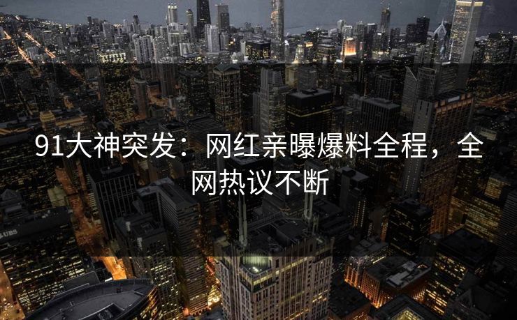 91大神突发：网红亲曝爆料全程，全网热议不断