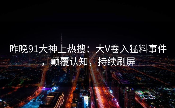 昨晚91大神上热搜：大V卷入猛料事件，颠覆认知，持续刷屏